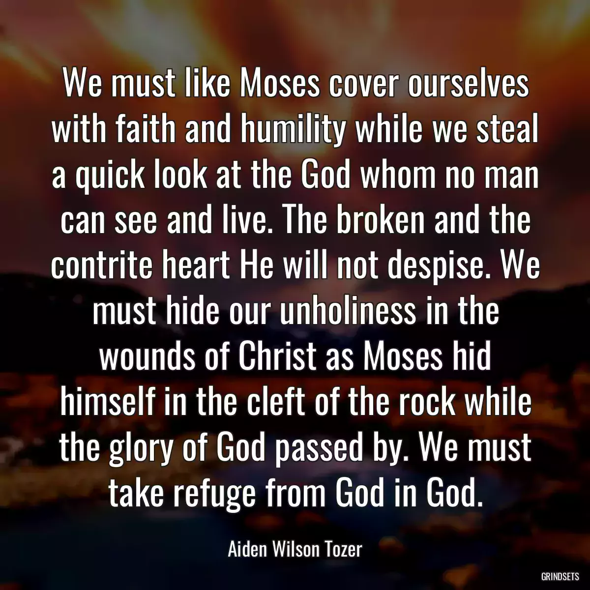 We must like Moses cover ourselves with faith and humility while we steal a quick look at the God whom no man can see and live. The broken and the contrite heart He will not despise. We must hide our unholiness in the wounds of Christ as Moses hid himself in the cleft of the rock while the glory of God passed by. We must take refuge from God in God.