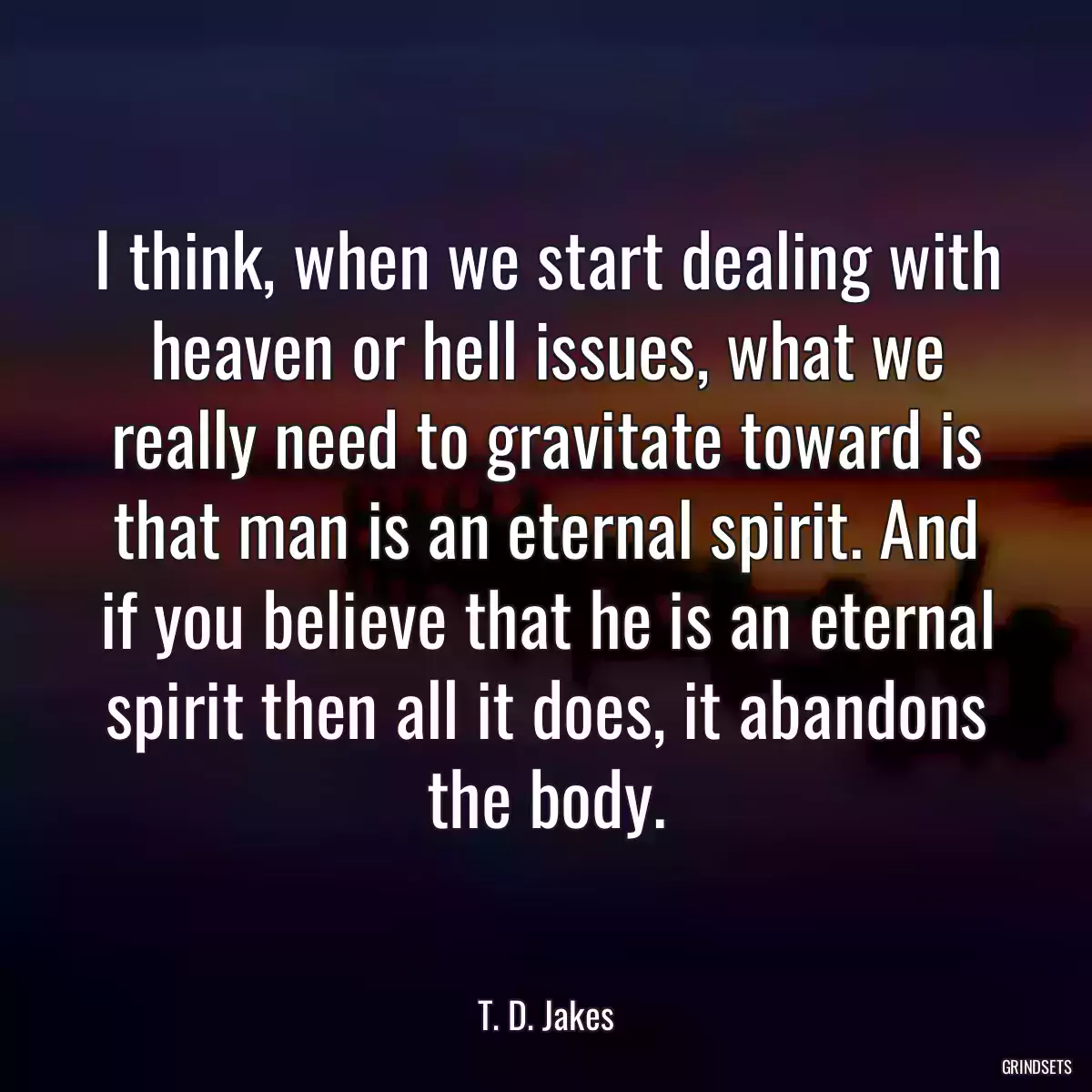 I think, when we start dealing with heaven or hell issues, what we really need to gravitate toward is that man is an eternal spirit. And if you believe that he is an eternal spirit then all it does, it abandons the body.