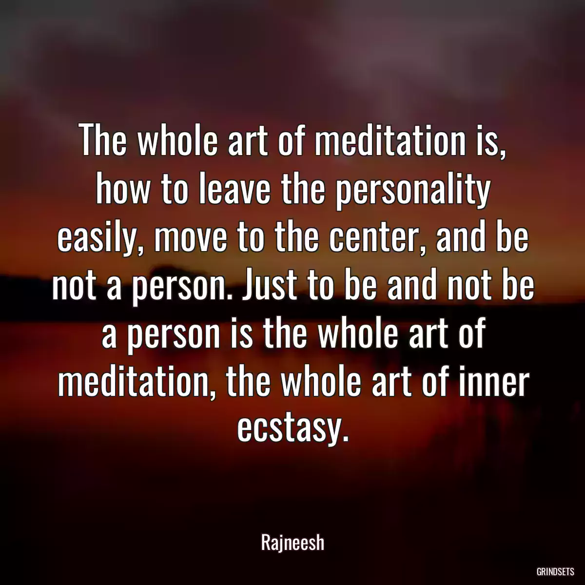 The whole art of meditation is, how to leave the personality easily, move to the center, and be not a person. Just to be and not be a person is the whole art of meditation, the whole art of inner ecstasy.