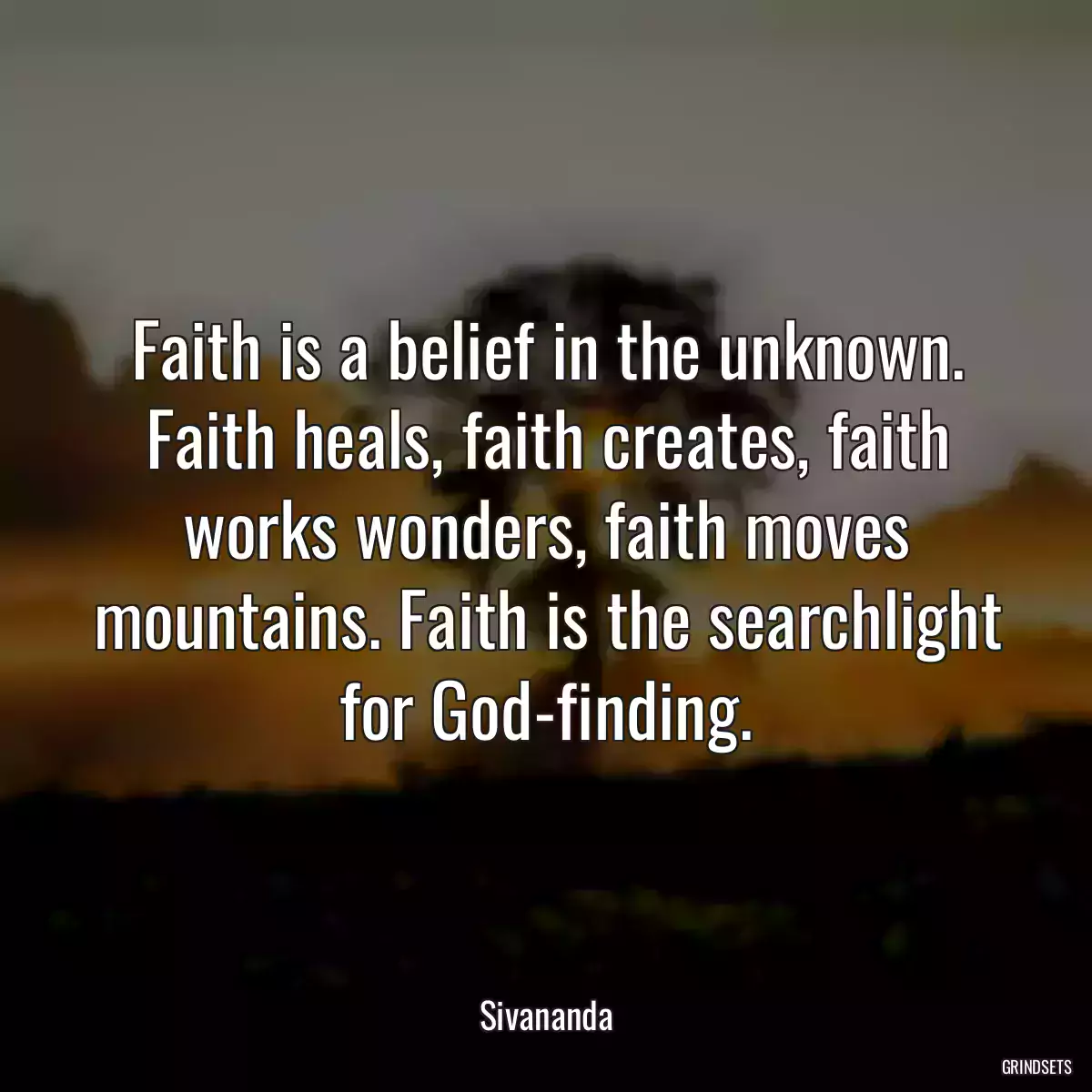 Faith is a belief in the unknown. Faith heals, faith creates, faith works wonders, faith moves mountains. Faith is the searchlight for God-finding.