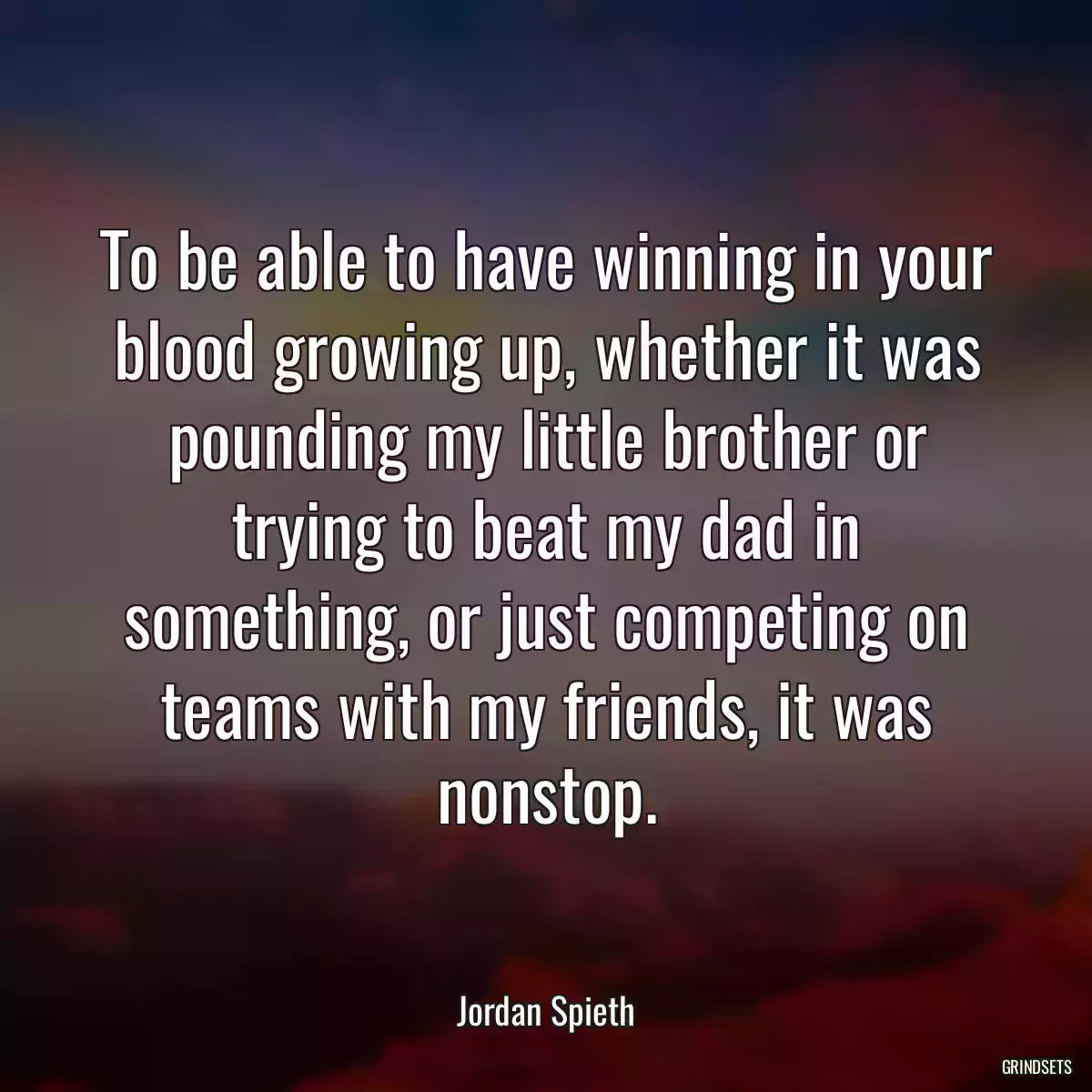 To be able to have winning in your blood growing up, whether it was pounding my little brother or trying to beat my dad in something, or just competing on teams with my friends, it was nonstop.