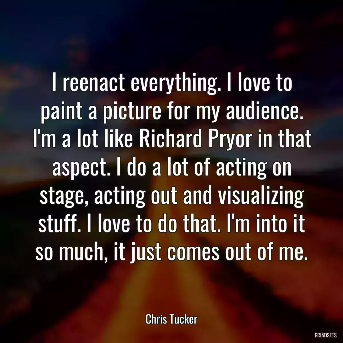 I reenact everything. I love to paint a picture for my audience. I\'m a lot like Richard Pryor in that aspect. I do a lot of acting on stage, acting out and visualizing stuff. I love to do that. I\'m into it so much, it just comes out of me.