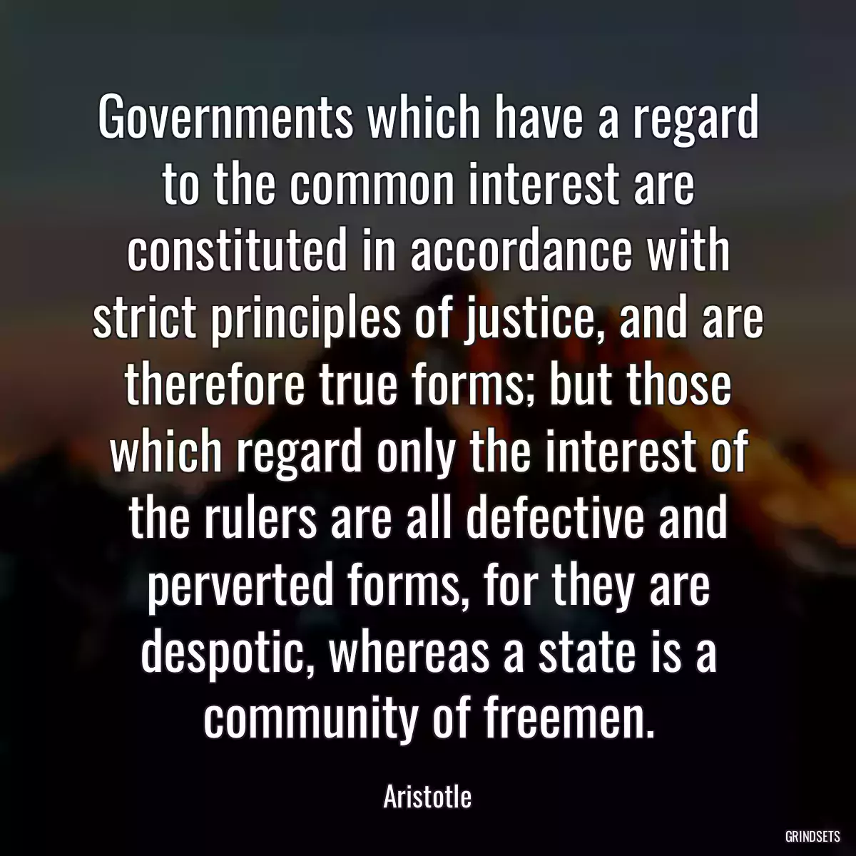 Governments which have a regard to the common interest are constituted in accordance with strict principles of justice, and are therefore true forms; but those which regard only the interest of the rulers are all defective and perverted forms, for they are despotic, whereas a state is a community of freemen.