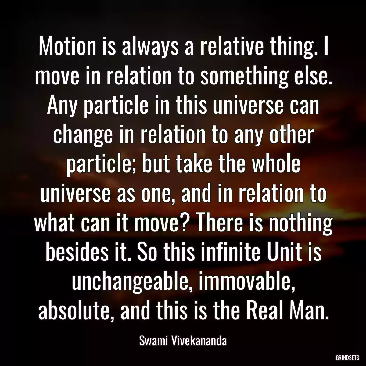 Motion is always a relative thing. I move in relation to something else. Any particle in this universe can change in relation to any other particle; but take the whole universe as one, and in relation to what can it move? There is nothing besides it. So this infinite Unit is unchangeable, immovable, absolute, and this is the Real Man.