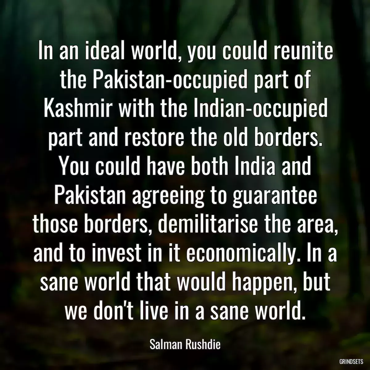 In an ideal world, you could reunite the Pakistan-occupied part of Kashmir with the Indian-occupied part and restore the old borders. You could have both India and Pakistan agreeing to guarantee those borders, demilitarise the area, and to invest in it economically. In a sane world that would happen, but we don\'t live in a sane world.