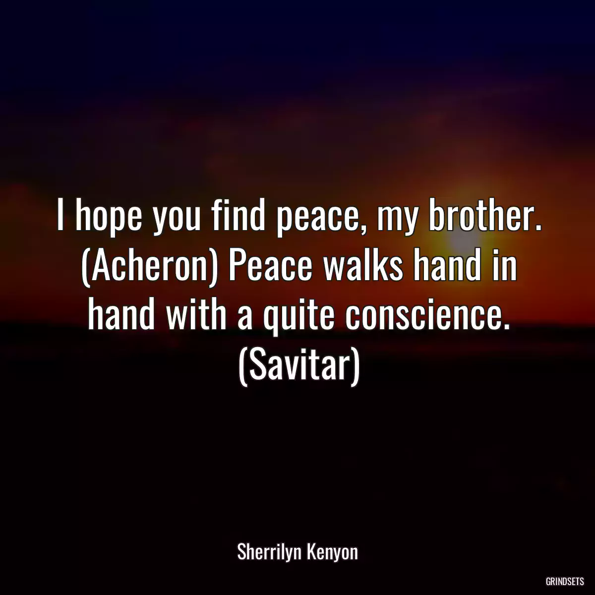 I hope you find peace, my brother. (Acheron) Peace walks hand in hand with a quite conscience. (Savitar)