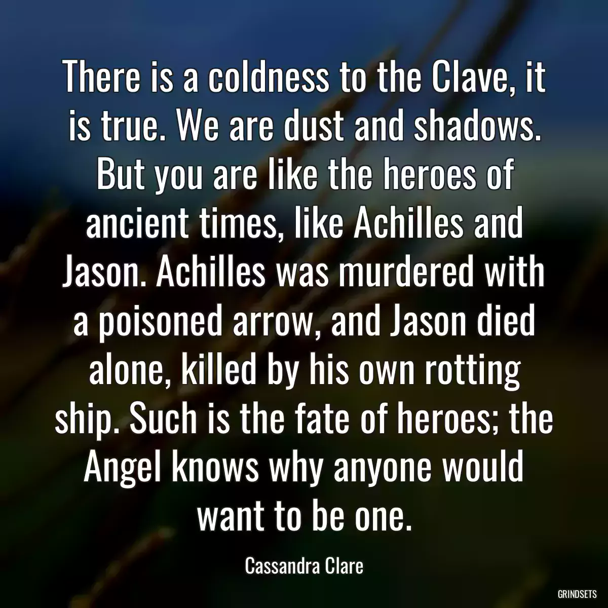 There is a coldness to the Clave, it is true. We are dust and shadows. But you are like the heroes of ancient times, like Achilles and Jason. Achilles was murdered with a poisoned arrow, and Jason died alone, killed by his own rotting ship. Such is the fate of heroes; the Angel knows why anyone would want to be one.