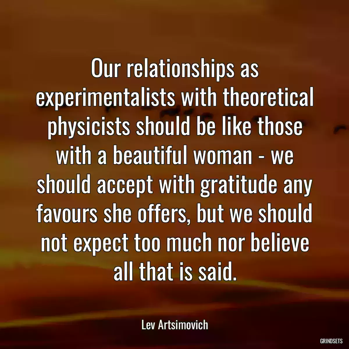 Our relationships as experimentalists with theoretical physicists should be like those with a beautiful woman - we should accept with gratitude any favours she offers, but we should not expect too much nor believe all that is said.