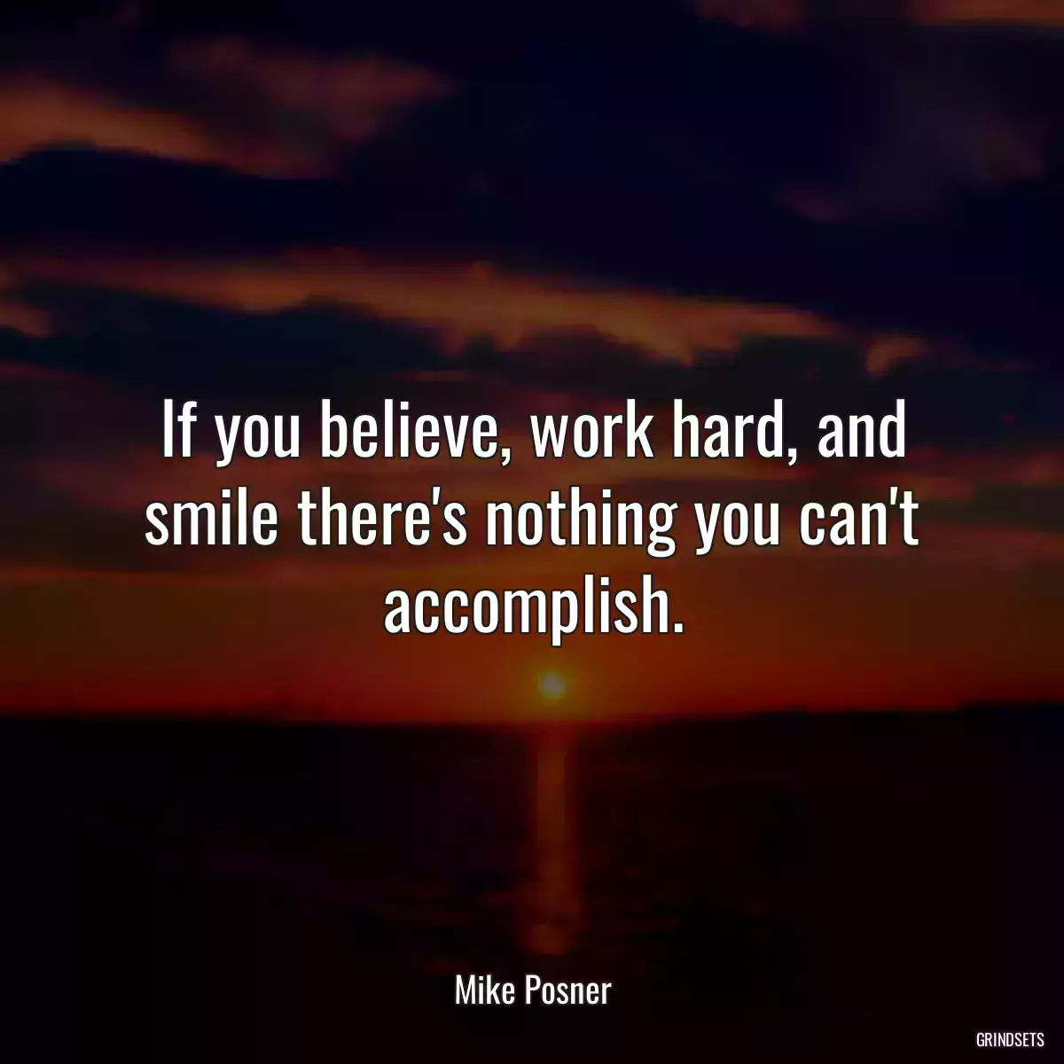 If you believe, work hard, and smile there\'s nothing you can\'t accomplish.