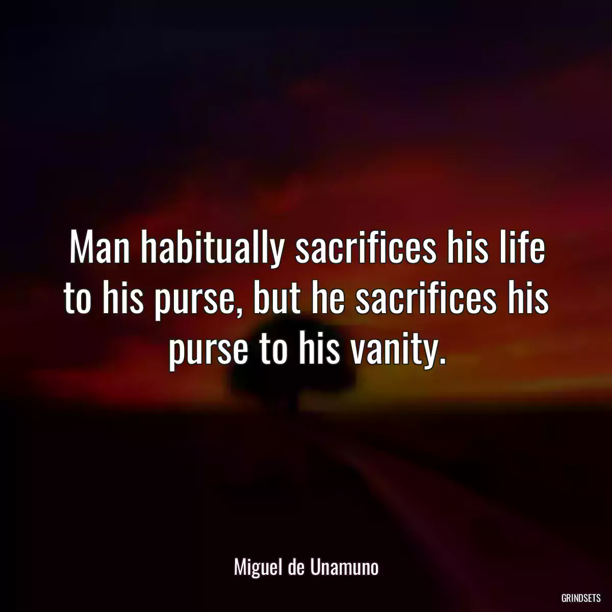 Man habitually sacrifices his life to his purse, but he sacrifices his purse to his vanity.