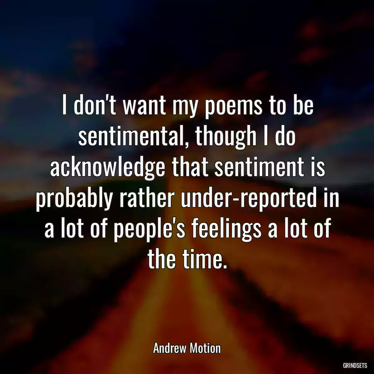 I don\'t want my poems to be sentimental, though I do acknowledge that sentiment is probably rather under-reported in a lot of people\'s feelings a lot of the time.