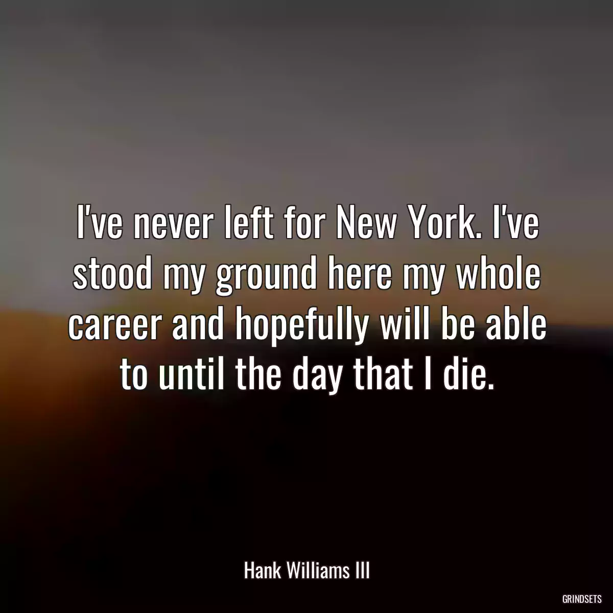 I\'ve never left for New York. I\'ve stood my ground here my whole career and hopefully will be able to until the day that I die.