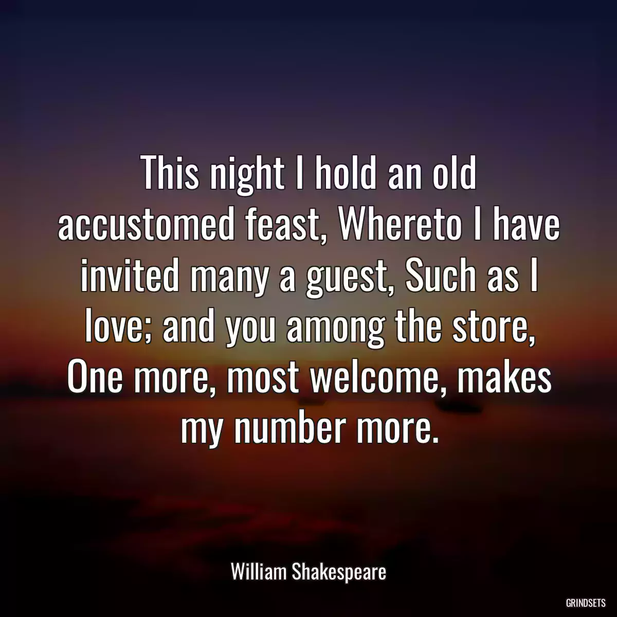 This night I hold an old accustomed feast, Whereto I have invited many a guest, Such as I love; and you among the store, One more, most welcome, makes my number more.