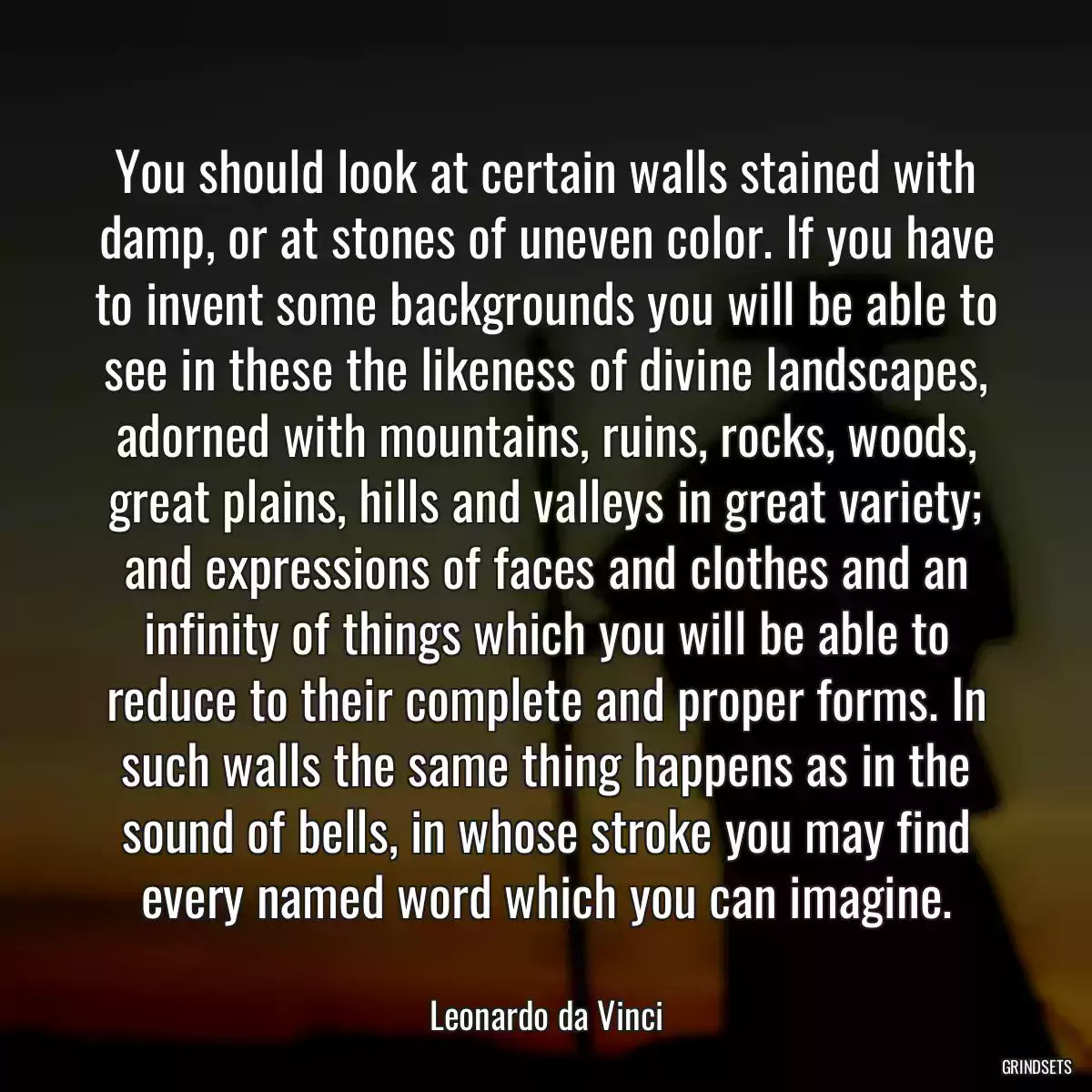 You should look at certain walls stained with damp, or at stones of uneven color. If you have to invent some backgrounds you will be able to see in these the likeness of divine landscapes, adorned with mountains, ruins, rocks, woods, great plains, hills and valleys in great variety; and expressions of faces and clothes and an infinity of things which you will be able to reduce to their complete and proper forms. In such walls the same thing happens as in the sound of bells, in whose stroke you may find every named word which you can imagine.