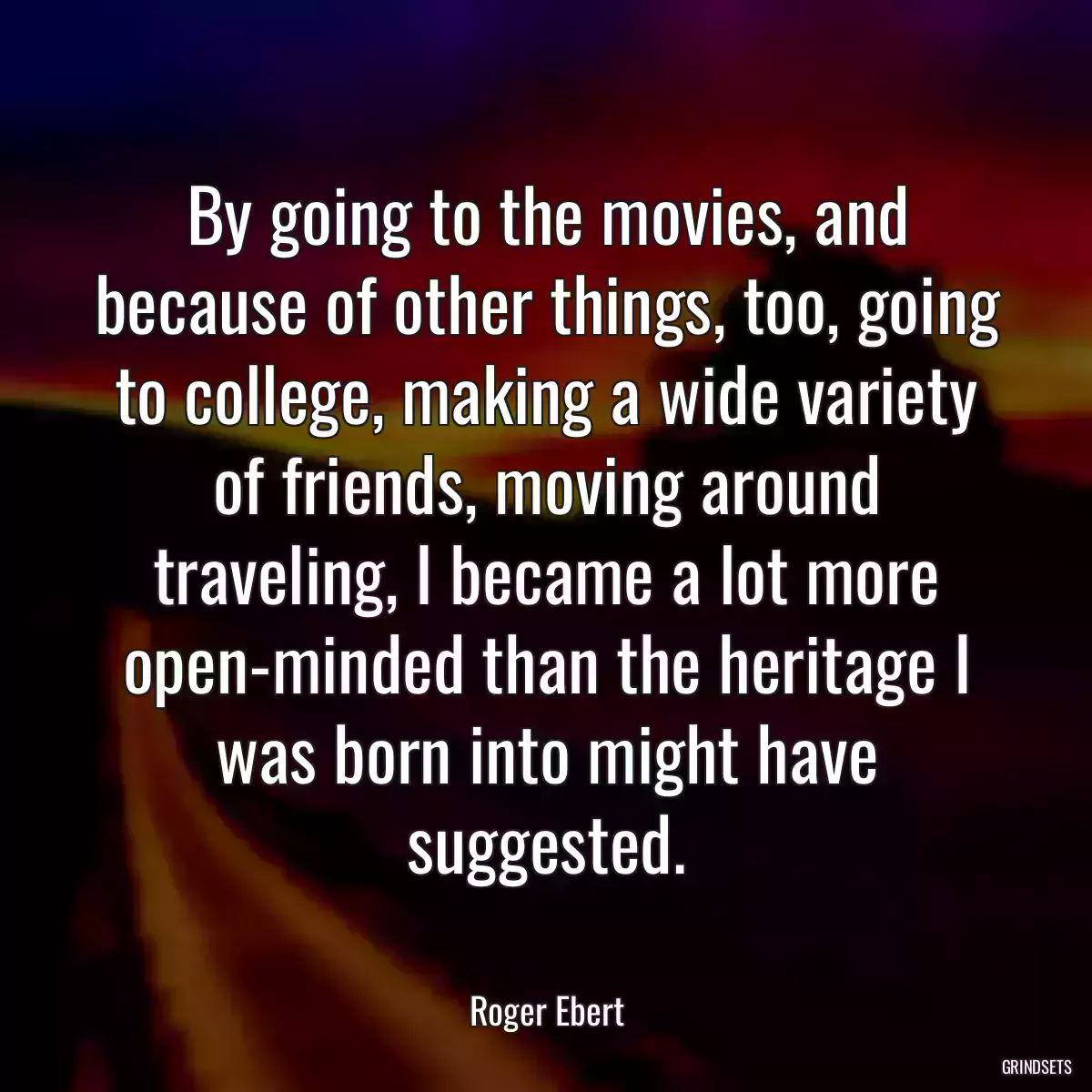 By going to the movies, and because of other things, too, going to college, making a wide variety of friends, moving around traveling, I became a lot more open-minded than the heritage I was born into might have suggested.