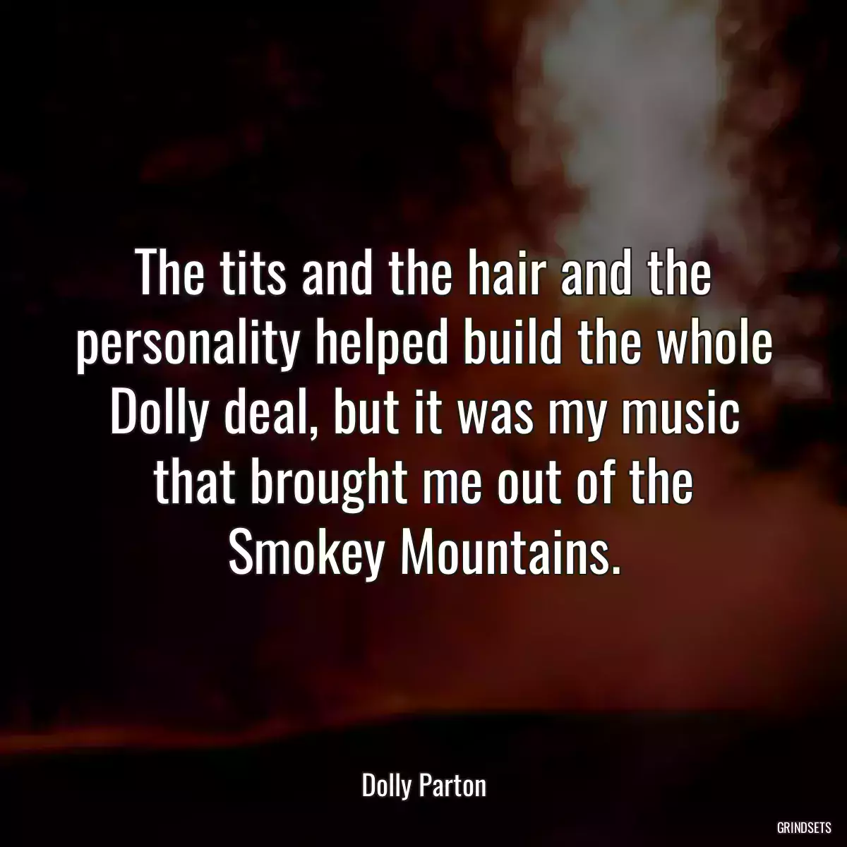 The tits and the hair and the personality helped build the whole Dolly deal, but it was my music that brought me out of the Smokey Mountains.