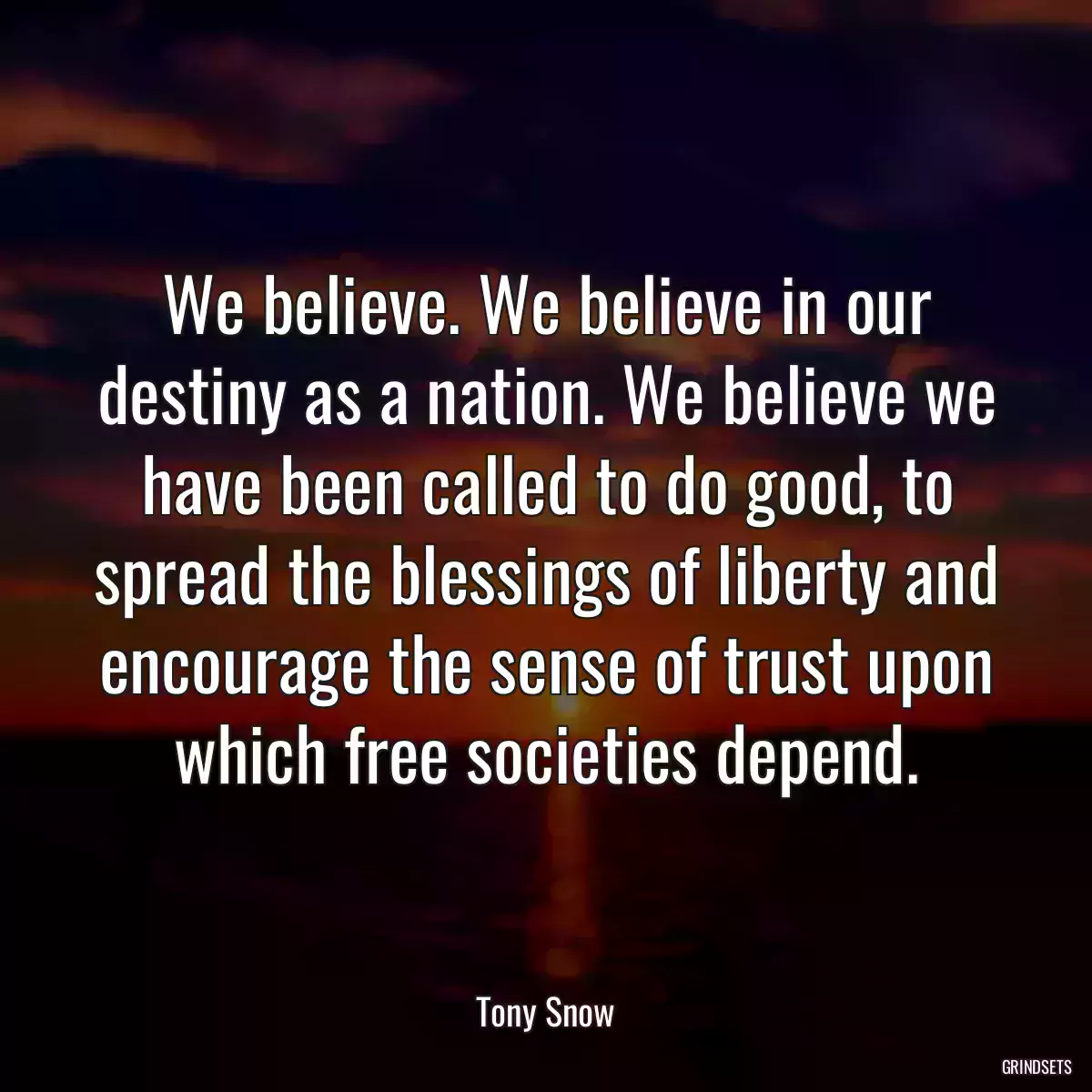 We believe. We believe in our destiny as a nation. We believe we have been called to do good, to spread the blessings of liberty and encourage the sense of trust upon which free societies depend.