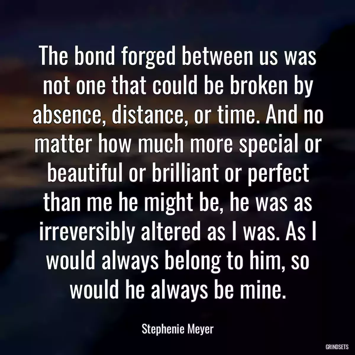 The bond forged between us was not one that could be broken by absence, distance, or time. And no matter how much more special or beautiful or brilliant or perfect than me he might be, he was as irreversibly altered as I was. As I would always belong to him, so would he always be mine.