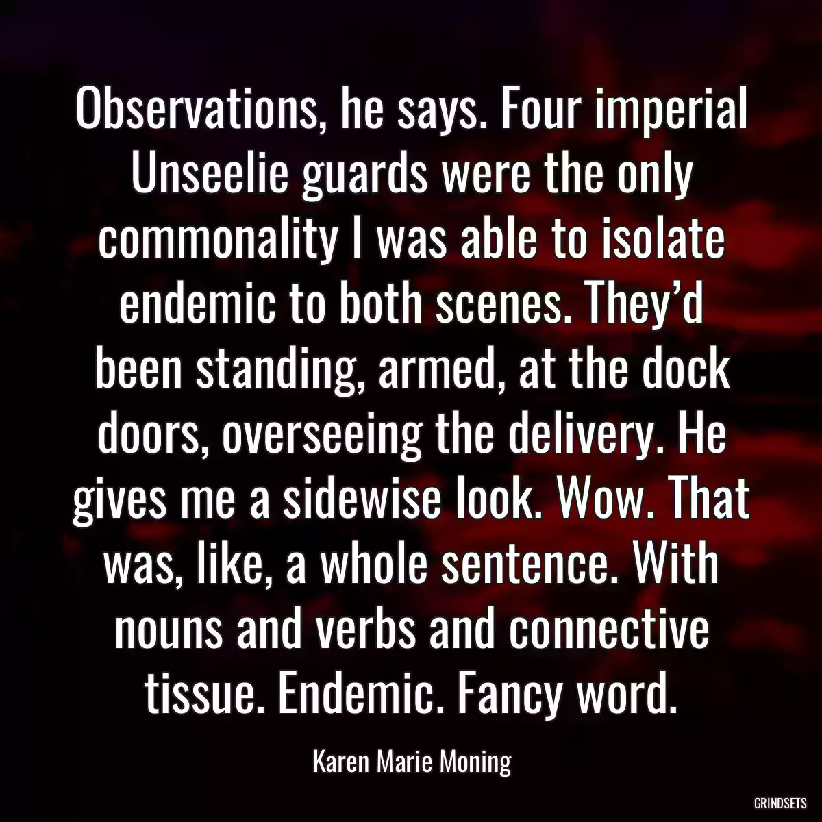 Observations, he says. Four imperial Unseelie guards were the only commonality I was able to isolate endemic to both scenes. They’d been standing, armed, at the dock doors, overseeing the delivery. He gives me a sidewise look. Wow. That was, like, a whole sentence. With nouns and verbs and connective tissue. Endemic. Fancy word.