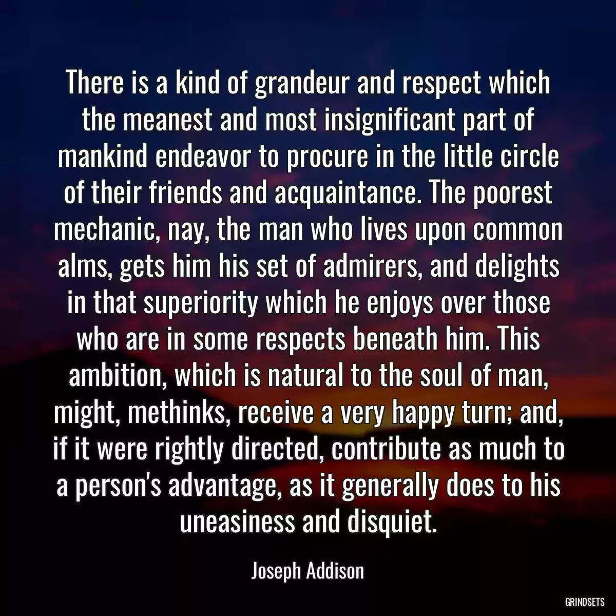 There is a kind of grandeur and respect which the meanest and most insignificant part of mankind endeavor to procure in the little circle of their friends and acquaintance. The poorest mechanic, nay, the man who lives upon common alms, gets him his set of admirers, and delights in that superiority which he enjoys over those who are in some respects beneath him. This ambition, which is natural to the soul of man, might, methinks, receive a very happy turn; and, if it were rightly directed, contribute as much to a person\'s advantage, as it generally does to his uneasiness and disquiet.