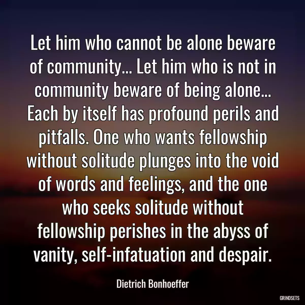 Let him who cannot be alone beware of community... Let him who is not in community beware of being alone... Each by itself has profound perils and pitfalls. One who wants fellowship without solitude plunges into the void of words and feelings, and the one who seeks solitude without fellowship perishes in the abyss of vanity, self-infatuation and despair.