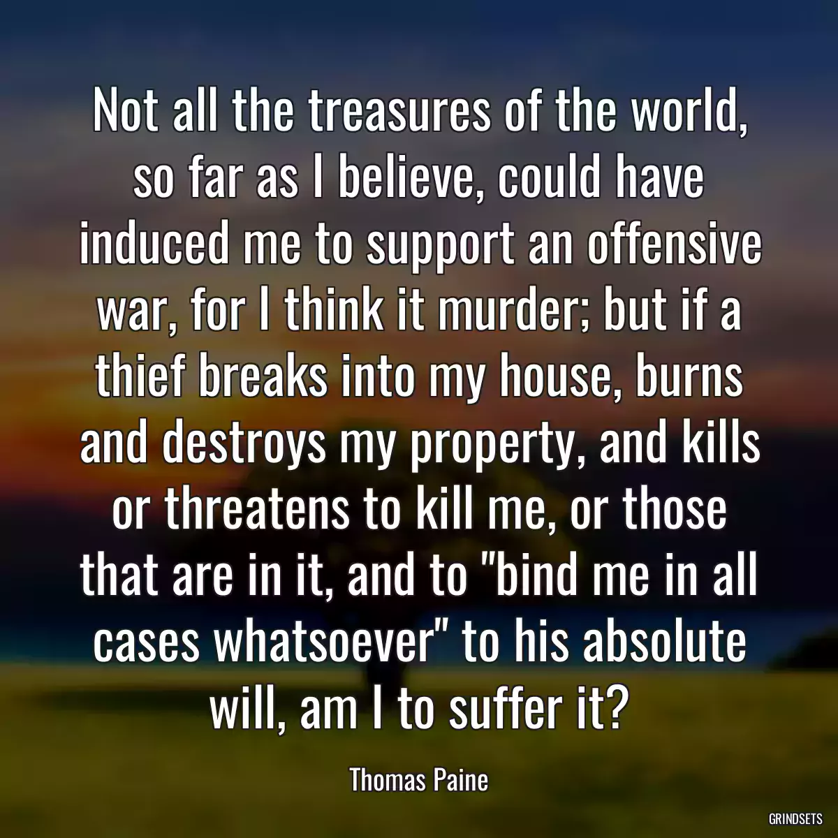 Not all the treasures of the world, so far as I believe, could have induced me to support an offensive war, for I think it murder; but if a thief breaks into my house, burns and destroys my property, and kills or threatens to kill me, or those that are in it, and to \