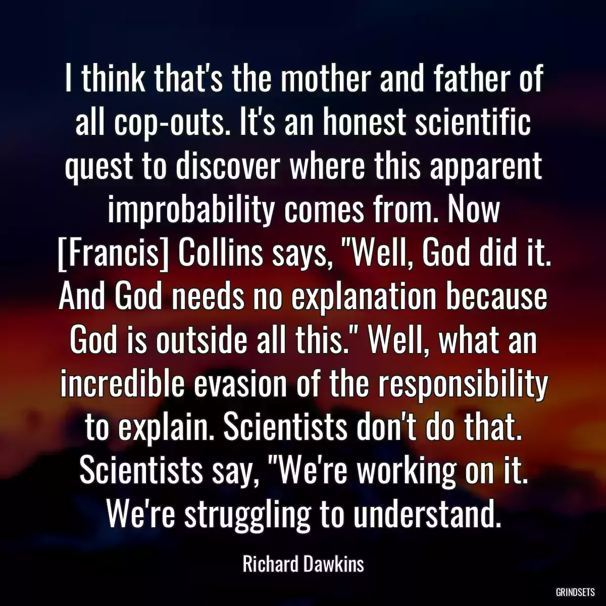 I think that\'s the mother and father of all cop-outs. It\'s an honest scientific quest to discover where this apparent improbability comes from. Now [Francis] Collins says, \