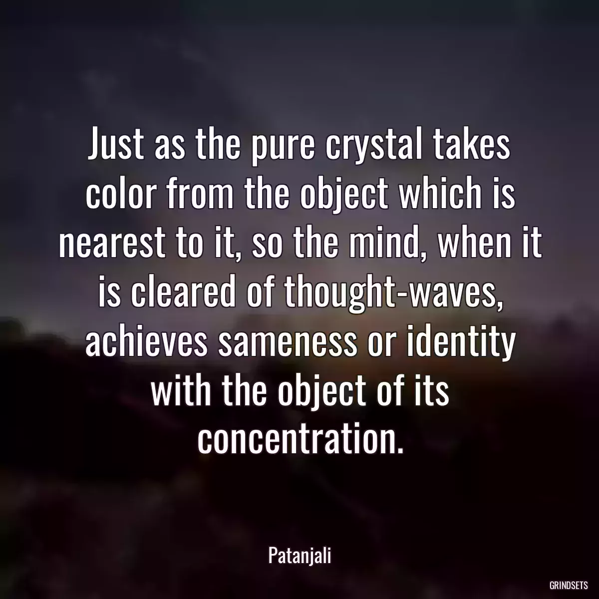 Just as the pure crystal takes color from the object which is nearest to it, so the mind, when it is cleared of thought-waves, achieves sameness or identity with the object of its concentration.