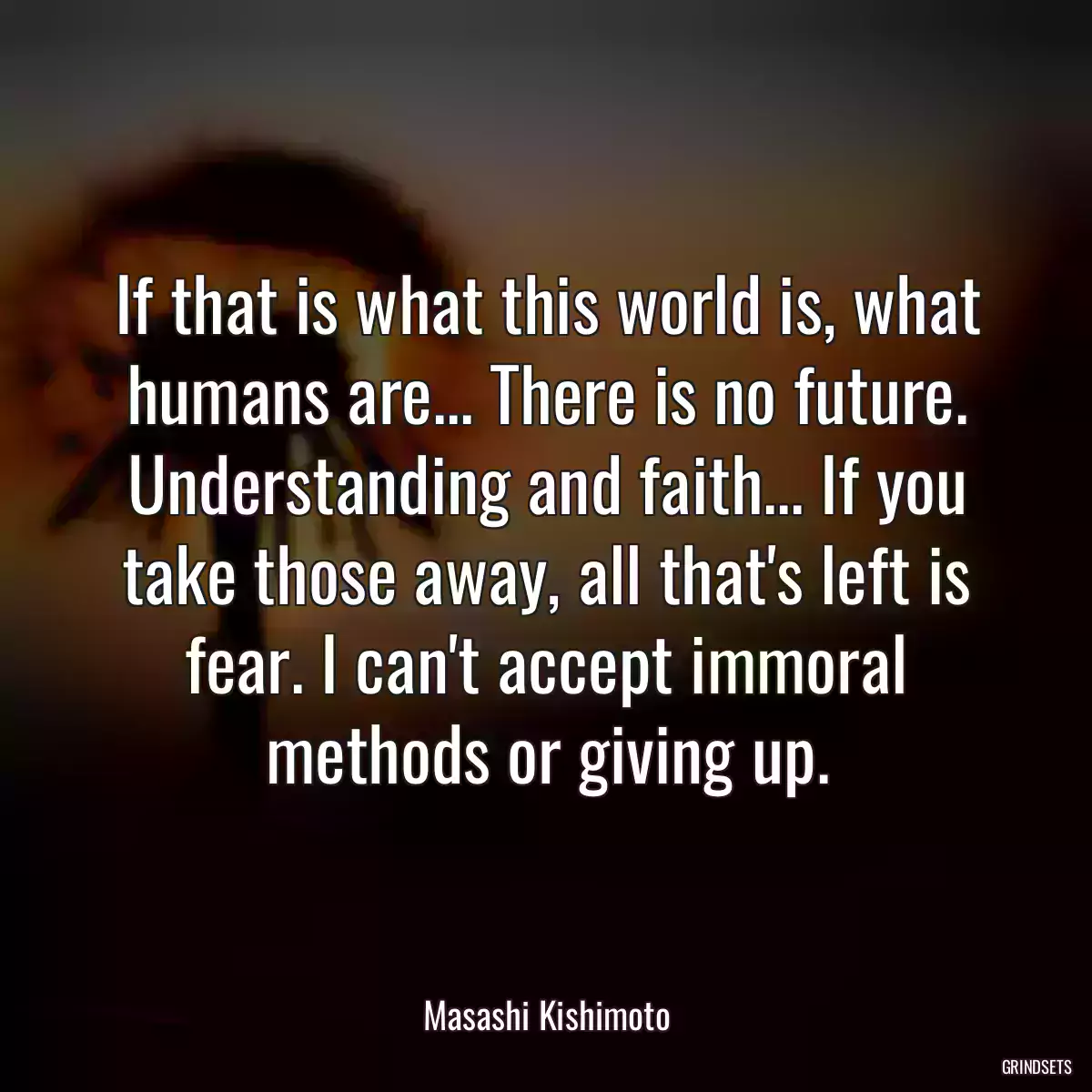 If that is what this world is, what humans are... There is no future. Understanding and faith... If you take those away, all that\'s left is fear. I can\'t accept immoral methods or giving up.