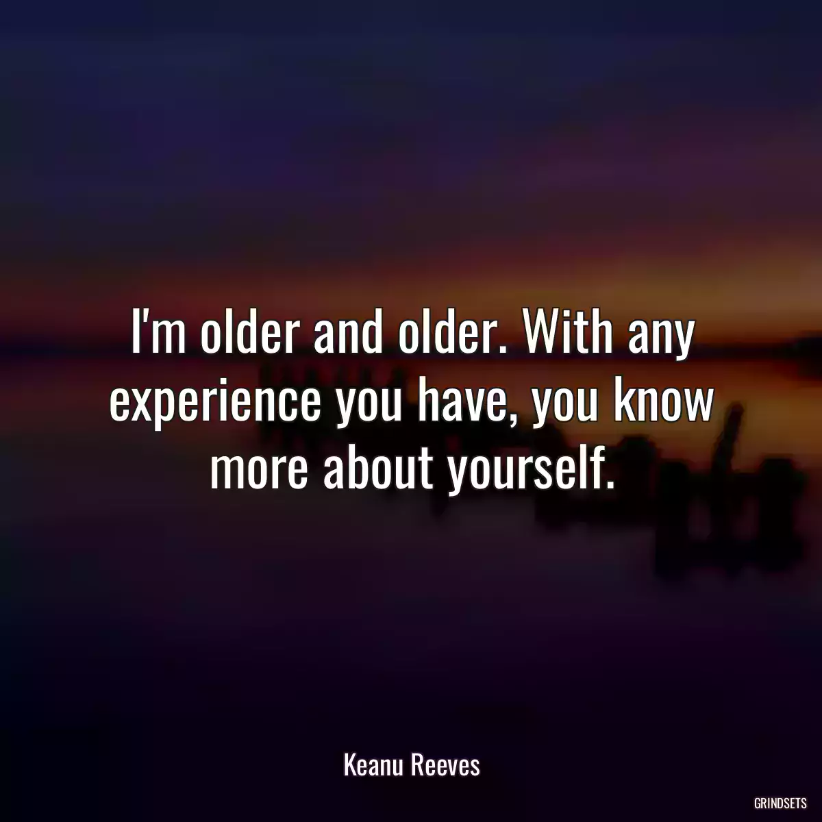 I\'m older and older. With any experience you have, you know more about yourself.