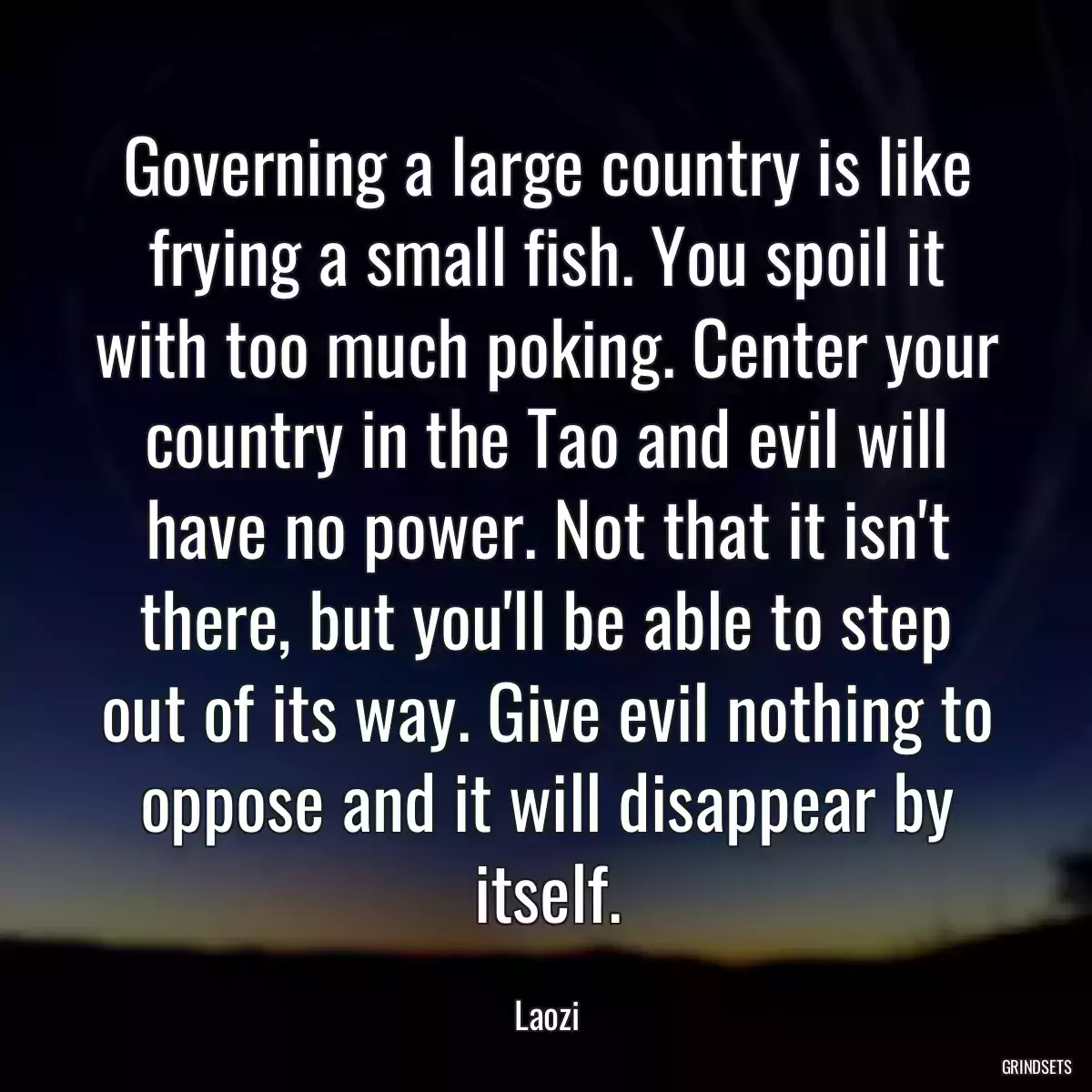 Governing a large country is like frying a small fish. You spoil it with too much poking. Center your country in the Tao and evil will have no power. Not that it isn\'t there, but you\'ll be able to step out of its way. Give evil nothing to oppose and it will disappear by itself.