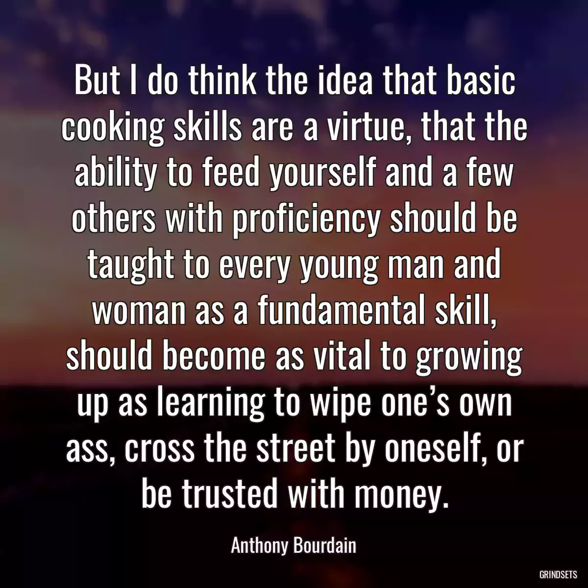 But I do think the idea that basic cooking skills are a virtue, that the ability to feed yourself and a few others with proficiency should be taught to every young man and woman as a fundamental skill, should become as vital to growing up as learning to wipe one’s own ass, cross the street by oneself, or be trusted with money.