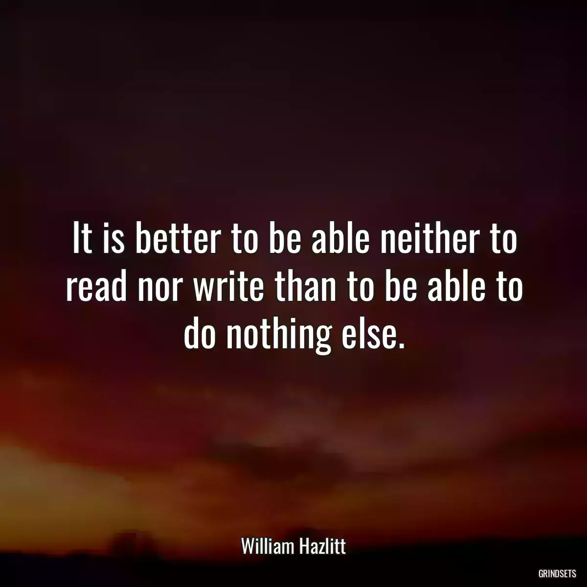 It is better to be able neither to read nor write than to be able to do nothing else.