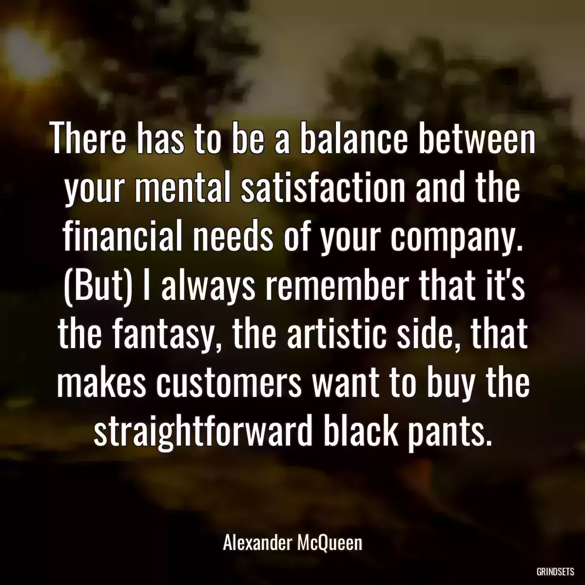 There has to be a balance between your mental satisfaction and the financial needs of your company. (But) I always remember that it\'s the fantasy, the artistic side, that makes customers want to buy the straightforward black pants.