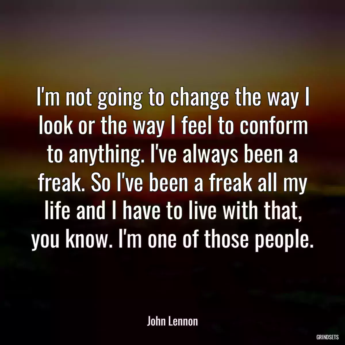 I\'m not going to change the way I look or the way I feel to conform to anything. I\'ve always been a freak. So I\'ve been a freak all my life and I have to live with that, you know. I\'m one of those people.