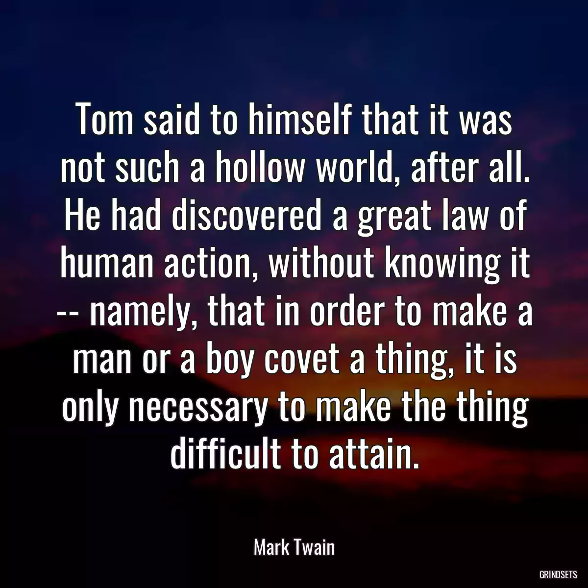 Tom said to himself that it was not such a hollow world, after all. He had discovered a great law of human action, without knowing it -- namely, that in order to make a man or a boy covet a thing, it is only necessary to make the thing difficult to attain.