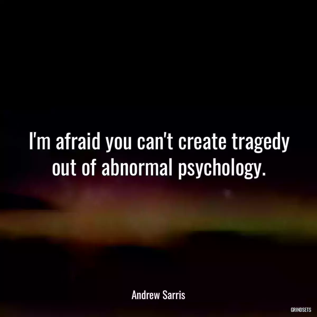 I\'m afraid you can\'t create tragedy out of abnormal psychology.