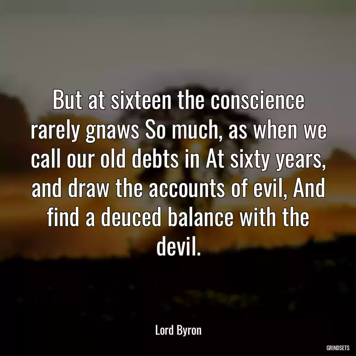 But at sixteen the conscience rarely gnaws So much, as when we call our old debts in At sixty years, and draw the accounts of evil, And find a deuced balance with the devil.