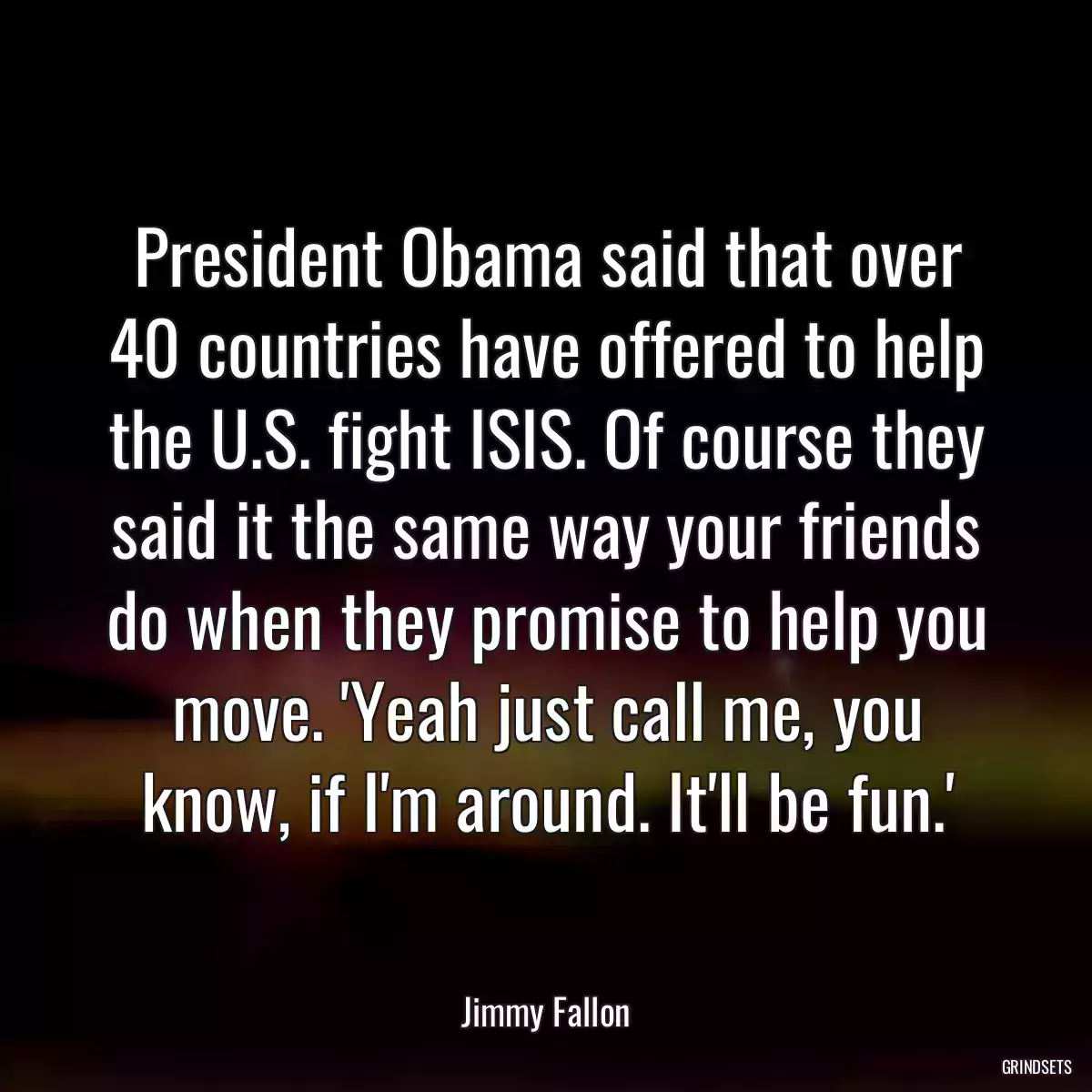 President Obama said that over 40 countries have offered to help the U.S. fight ISIS. Of course they said it the same way your friends do when they promise to help you move. \'Yeah just call me, you know, if I\'m around. It\'ll be fun.\'