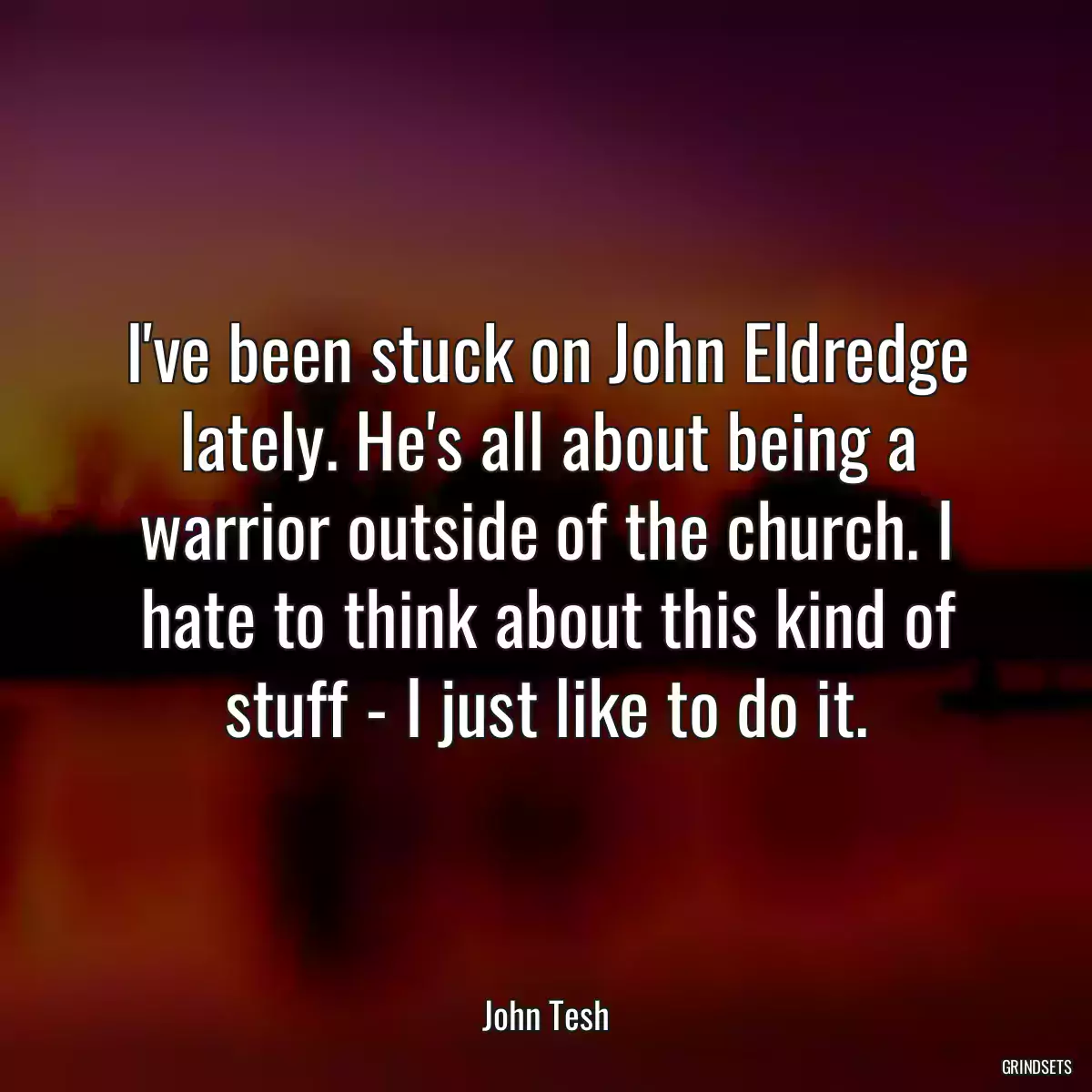 I\'ve been stuck on John Eldredge lately. He\'s all about being a warrior outside of the church. I hate to think about this kind of stuff - I just like to do it.