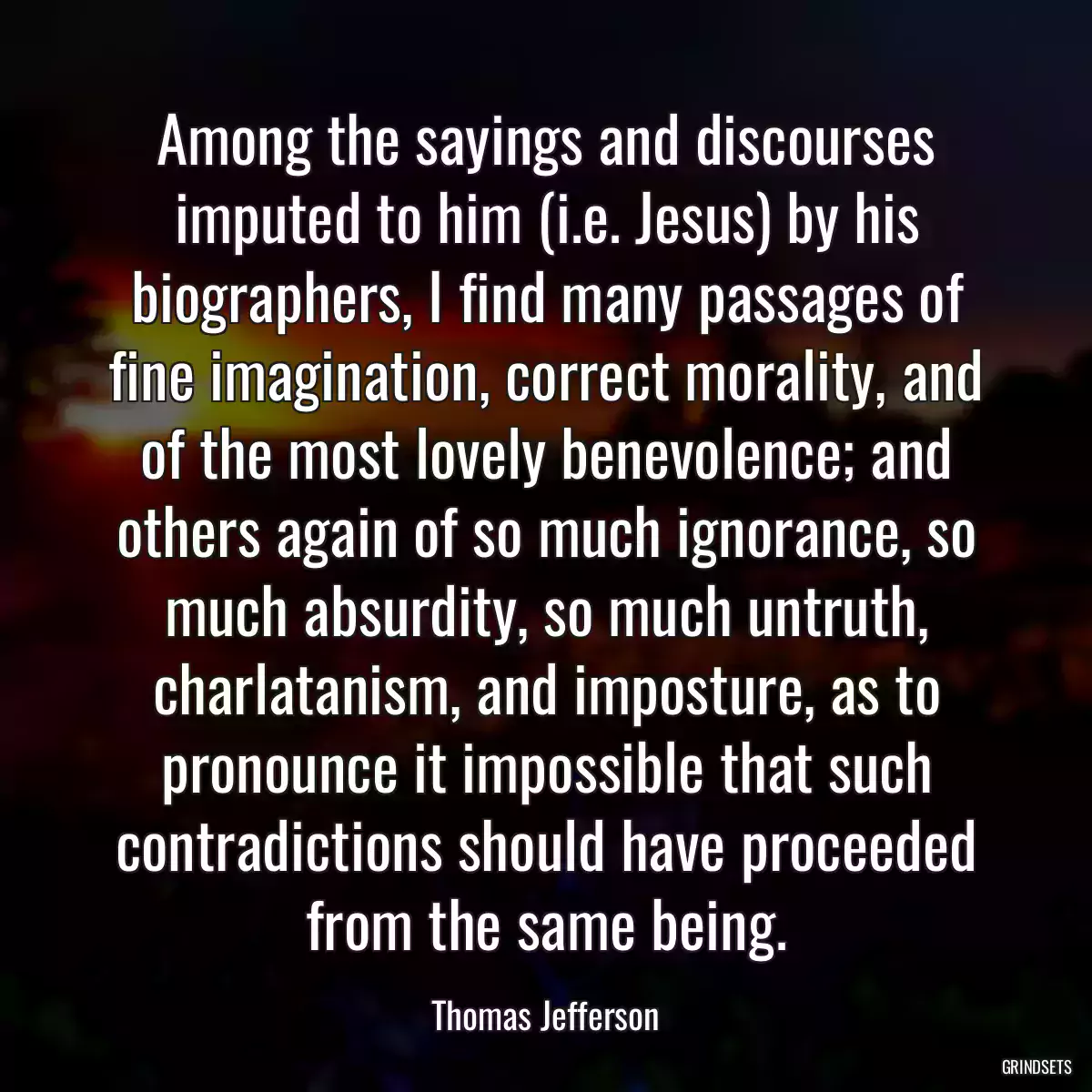 Among the sayings and discourses imputed to him (i.e. Jesus) by his biographers, I find many passages of fine imagination, correct morality, and of the most lovely benevolence; and others again of so much ignorance, so much absurdity, so much untruth, charlatanism, and imposture, as to pronounce it impossible that such contradictions should have proceeded from the same being.