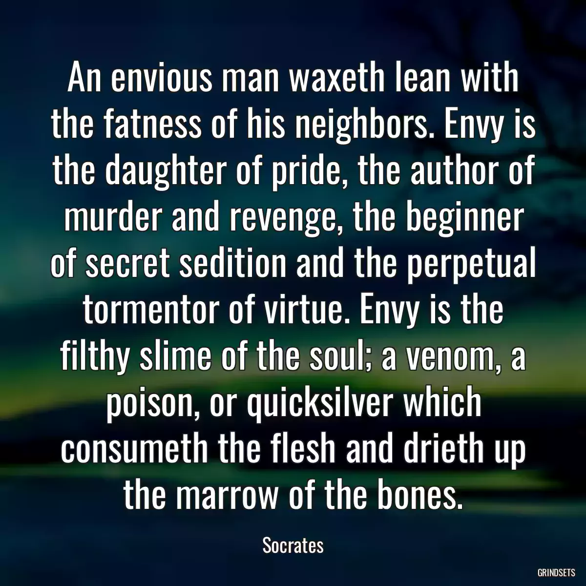 An envious man waxeth lean with the fatness of his neighbors. Envy is the daughter of pride, the author of murder and revenge, the beginner of secret sedition and the perpetual tormentor of virtue. Envy is the filthy slime of the soul; a venom, a poison, or quicksilver which consumeth the flesh and drieth up the marrow of the bones.