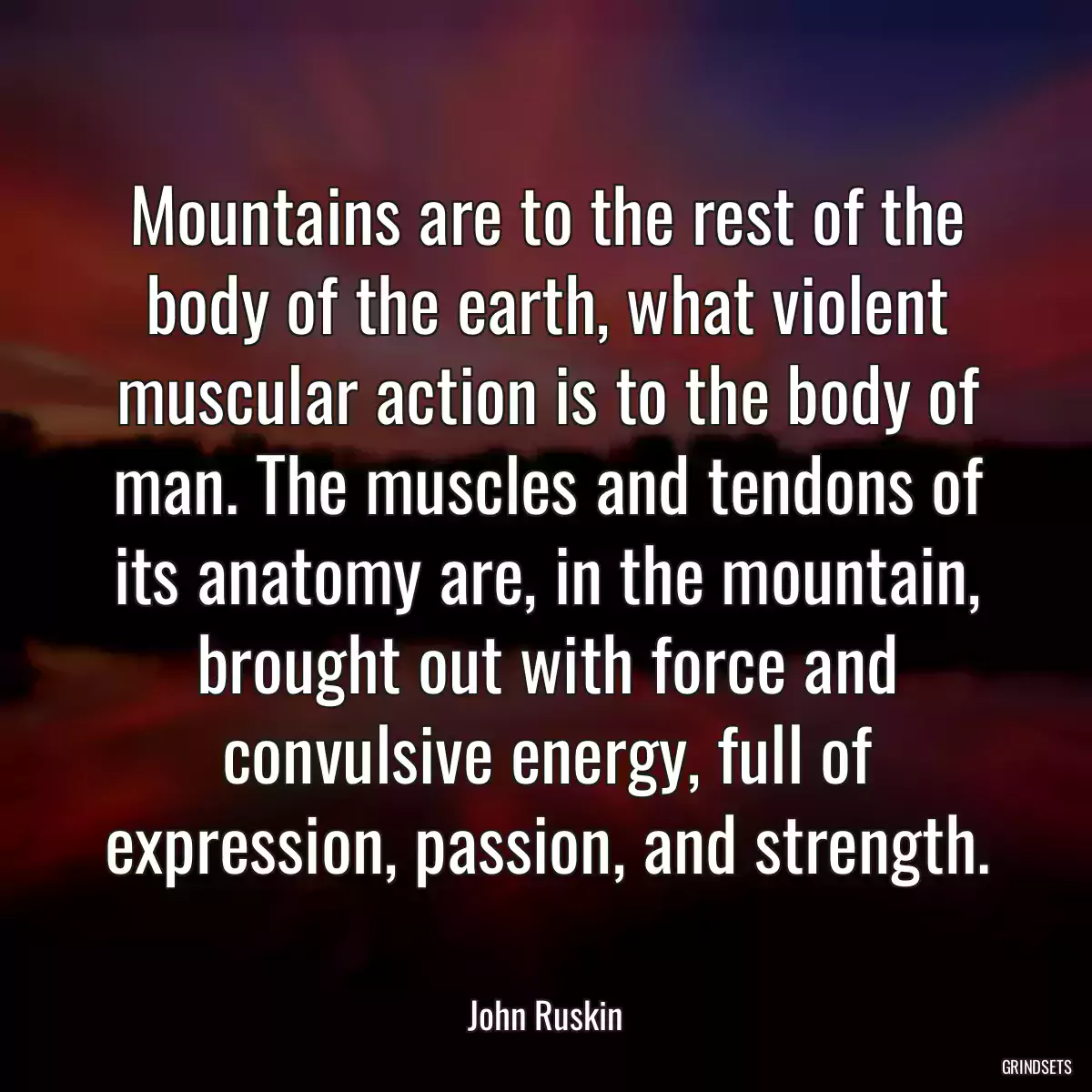 Mountains are to the rest of the body of the earth, what violent muscular action is to the body of man. The muscles and tendons of its anatomy are, in the mountain, brought out with force and convulsive energy, full of expression, passion, and strength.