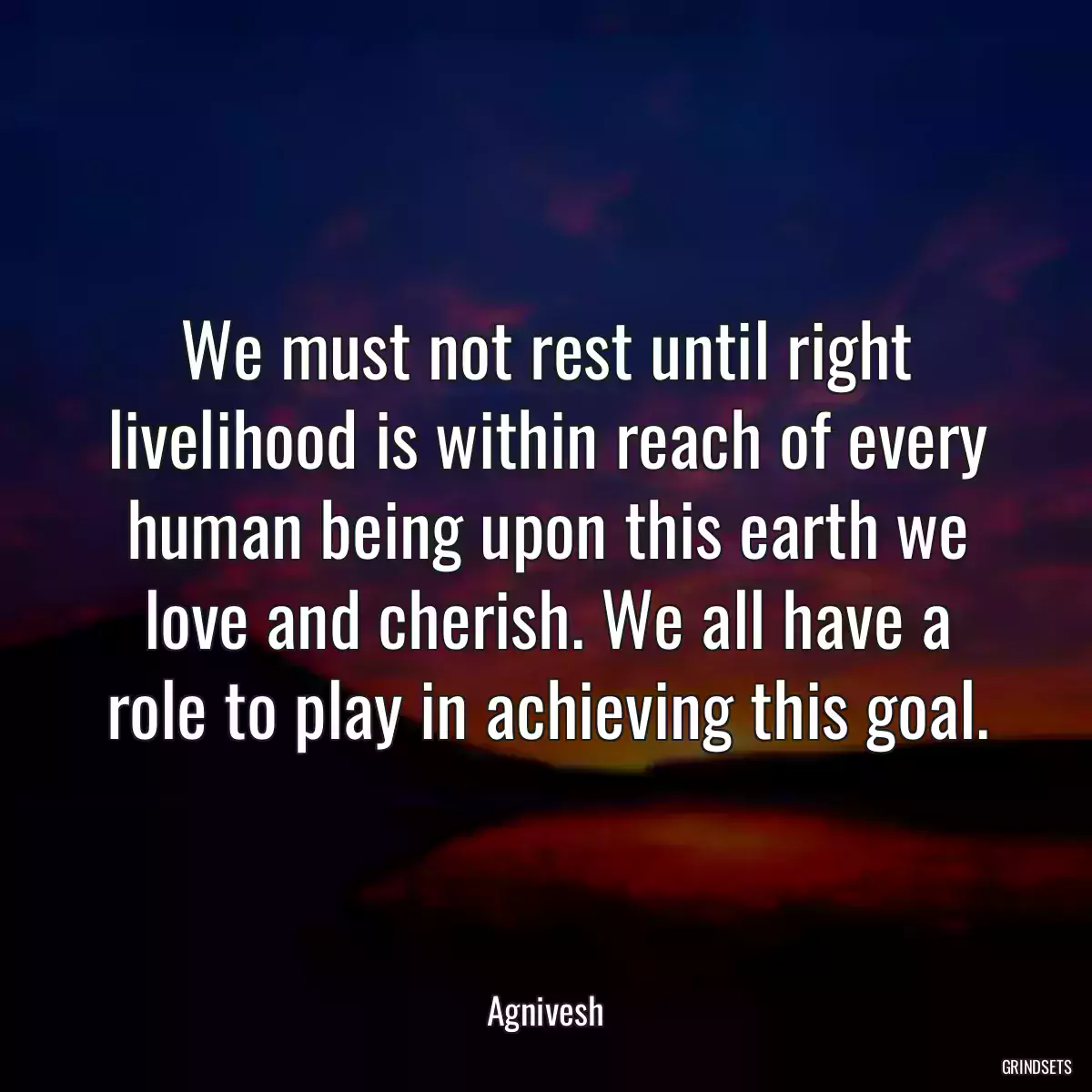 We must not rest until right livelihood is within reach of every human being upon this earth we love and cherish. We all have a role to play in achieving this goal.