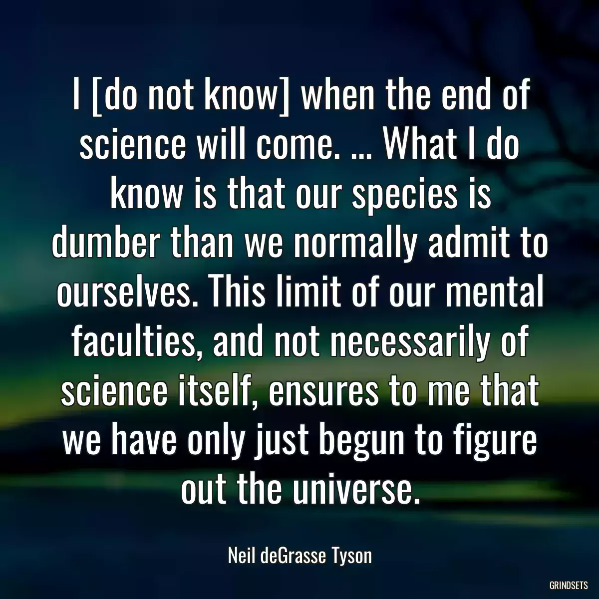 I [do not know] when the end of science will come. ... What I do know is that our species is dumber than we normally admit to ourselves. This limit of our mental faculties, and not necessarily of science itself, ensures to me that we have only just begun to figure out the universe.