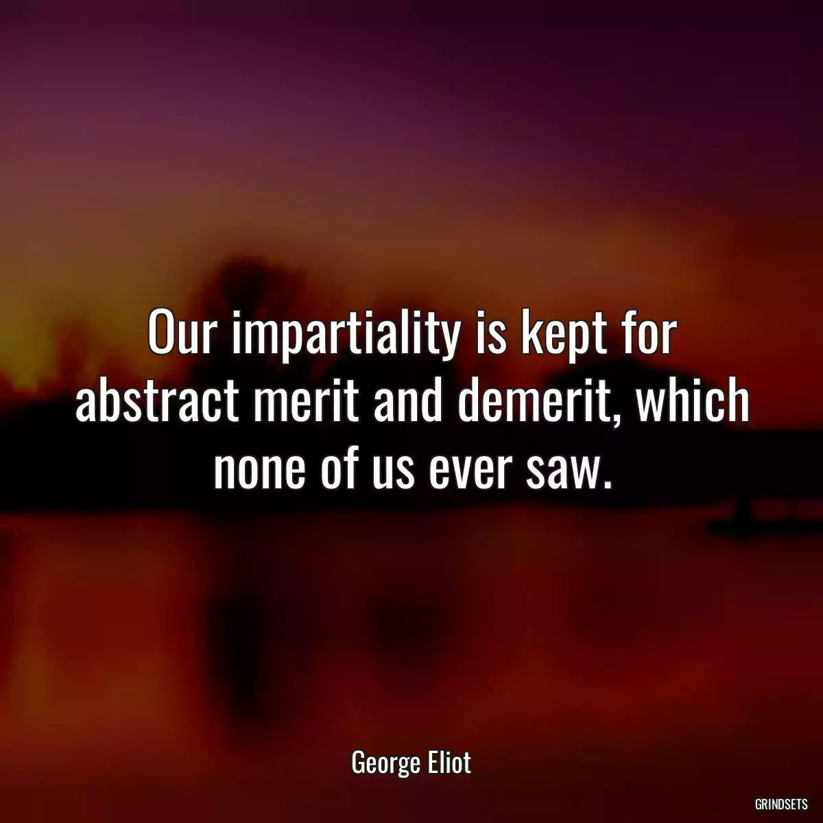 Our impartiality is kept for abstract merit and demerit, which none of us ever saw.