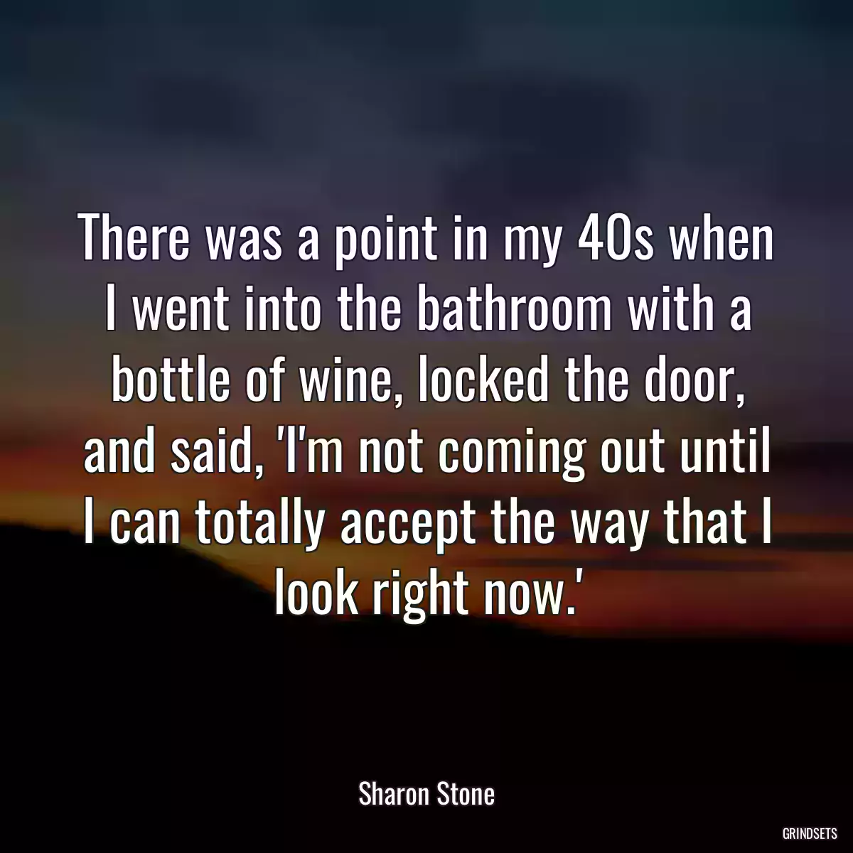 There was a point in my 40s when I went into the bathroom with a bottle of wine, locked the door, and said, \'I\'m not coming out until I can totally accept the way that I look right now.\'