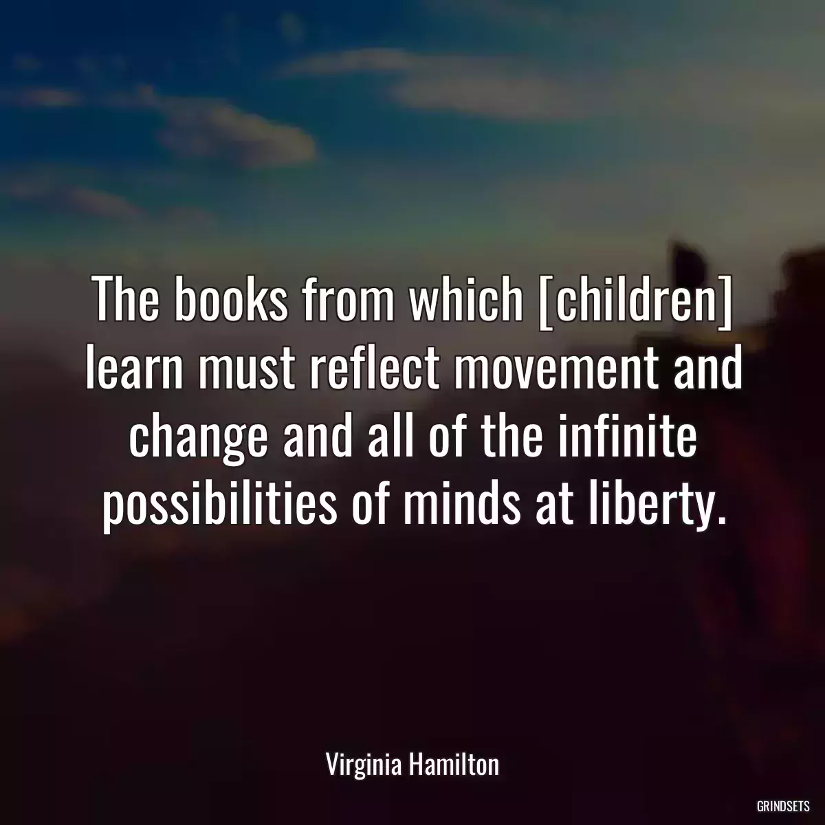 The books from which [children] learn must reflect movement and change and all of the infinite possibilities of minds at liberty.