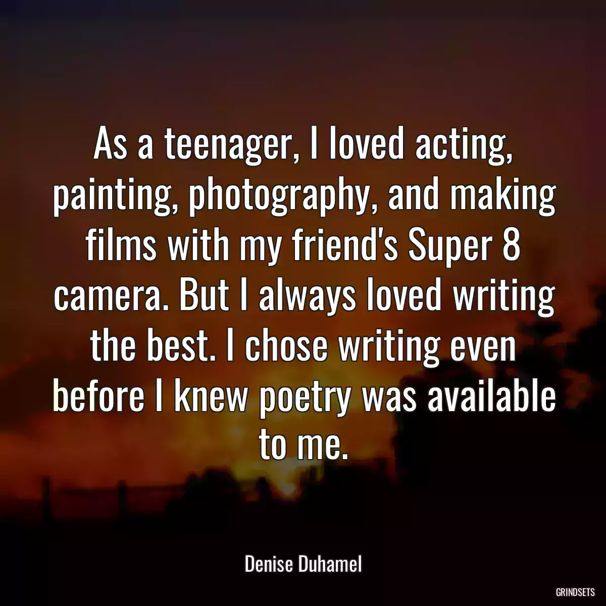 As a teenager, I loved acting, painting, photography, and making films with my friend\'s Super 8 camera. But I always loved writing the best. I chose writing even before I knew poetry was available to me.