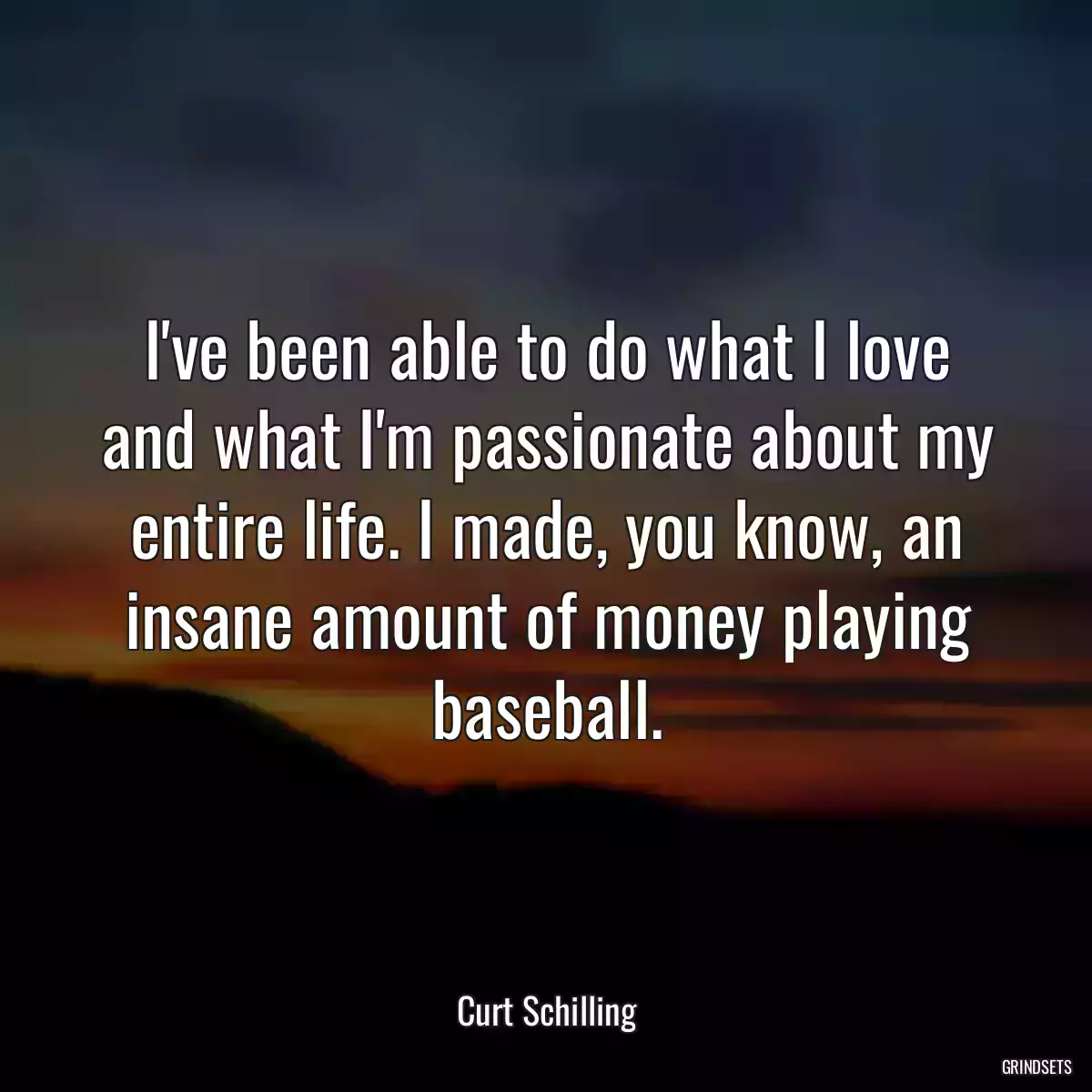 I\'ve been able to do what I love and what I\'m passionate about my entire life. I made, you know, an insane amount of money playing baseball.